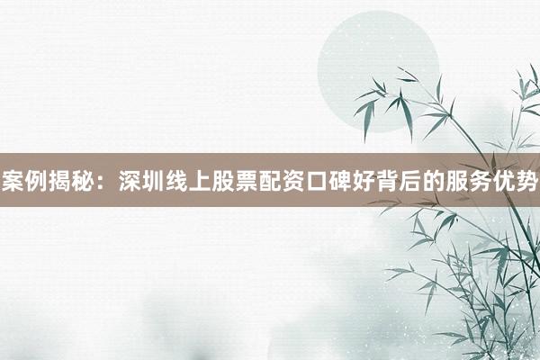 案例揭秘：深圳线上股票配资口碑好背后的服务优势