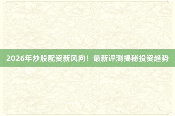 2026年炒股配资新风向！最新评测揭秘投资趋势