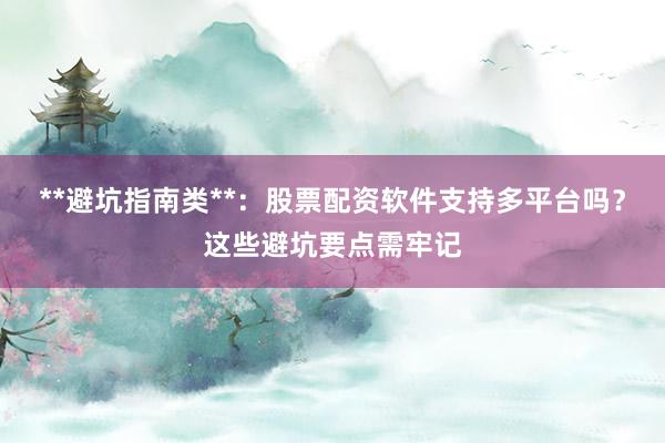 **避坑指南类**：股票配资软件支持多平台吗？这些避坑要点需牢记