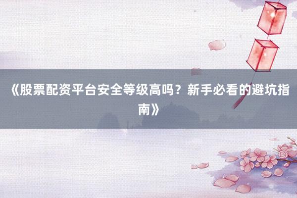 《股票配资平台安全等级高吗？新手必看的避坑指南》