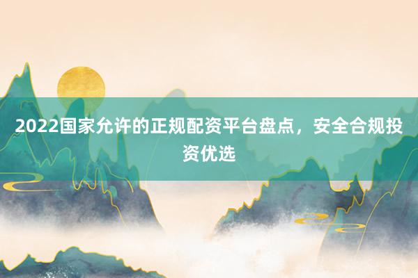 2022国家允许的正规配资平台盘点，安全合规投资优选