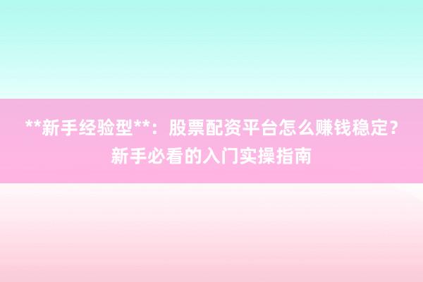 **新手经验型**：股票配资平台怎么赚钱稳定？新手必看的入门实操指南
