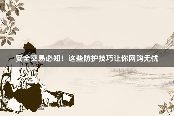 安全交易必知！这些防护技巧让你网购无忧