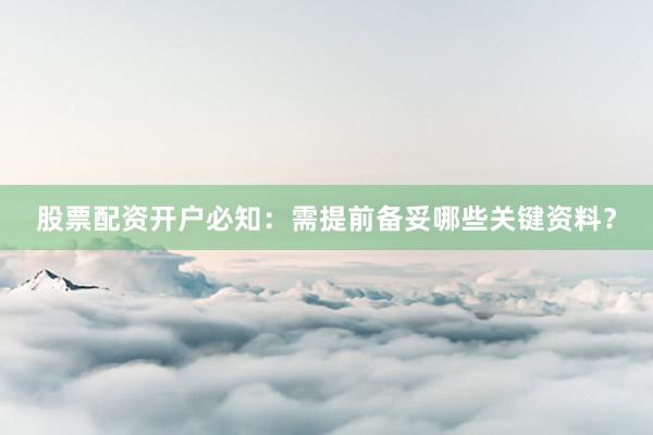 股票配资开户必知：需提前备妥哪些关键资料？