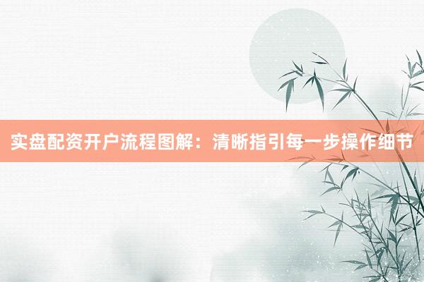 实盘配资开户流程图解：清晰指引每一步操作细节