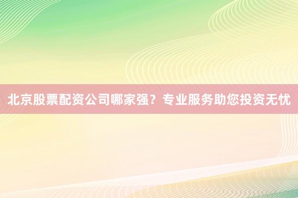 北京股票配资公司哪家强？专业服务助您投资无忧
