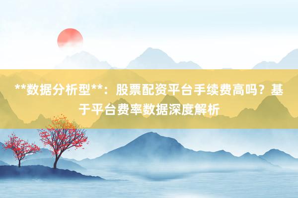 **数据分析型**：股票配资平台手续费高吗？基于平台费率数据深度解析