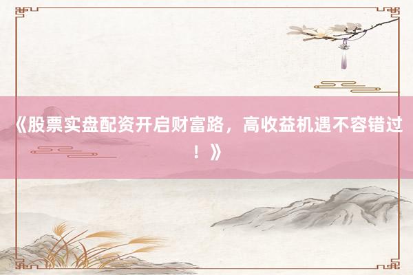 《股票实盘配资开启财富路，高收益机遇不容错过！》