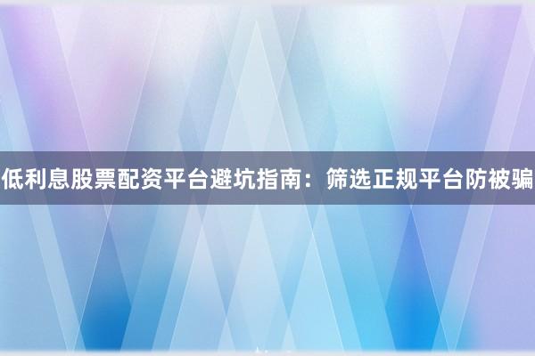 低利息股票配资平台避坑指南：筛选正规平台防被骗
