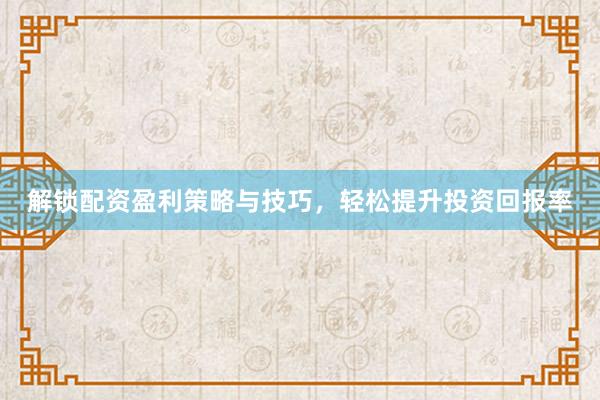 解锁配资盈利策略与技巧，轻松提升投资回报率