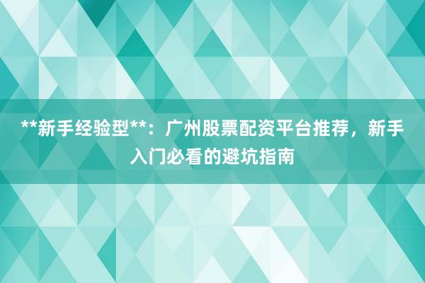 **新手经验型**：广州股票配资平台推荐，新手入门必看的避坑指南
