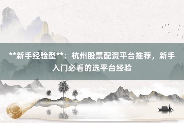 **新手经验型**：杭州股票配资平台推荐，新手入门必看的选平台经验