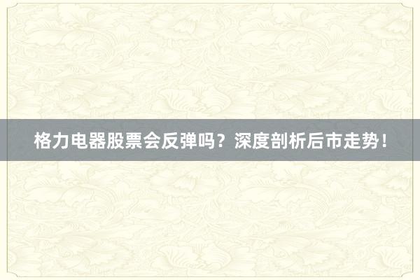 格力电器股票会反弹吗？深度剖析后市走势！