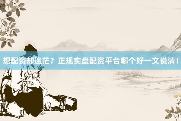 想配资却迷茫？正规实盘配资平台哪个好一文说清！