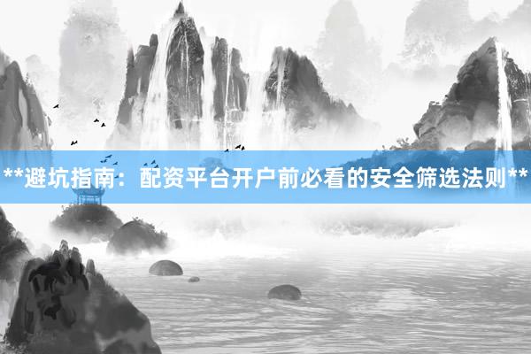 **避坑指南：配资平台开户前必看的安全筛选法则**
