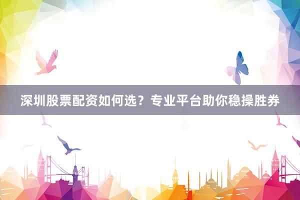 深圳股票配资如何选？专业平台助你稳操胜券