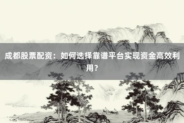 成都股票配资：如何选择靠谱平台实现资金高效利用？