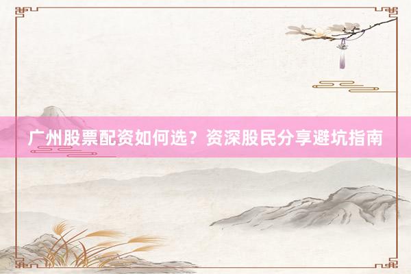 广州股票配资如何选？资深股民分享避坑指南