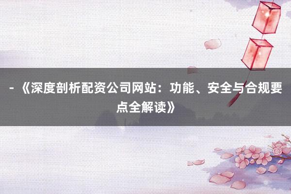 - 《深度剖析配资公司网站：功能、安全与合规要点全解读》