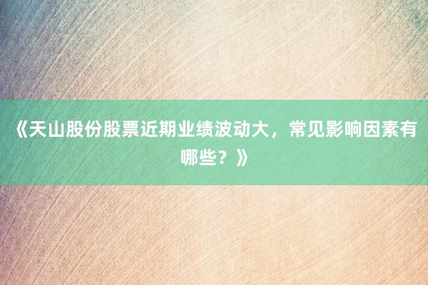 《天山股份股票近期业绩波动大，常见影响因素有哪些？》