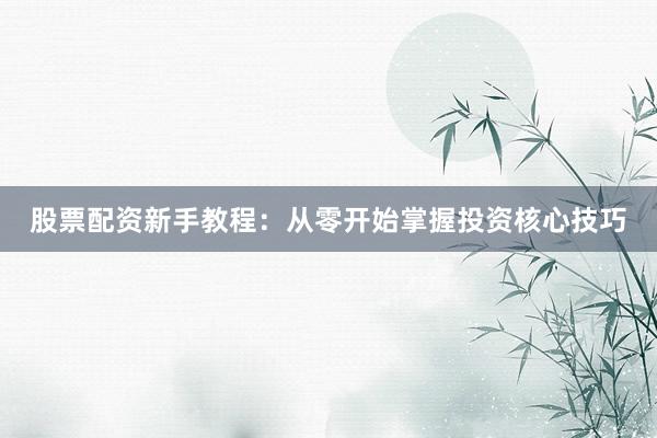 股票配资新手教程：从零开始掌握投资核心技巧