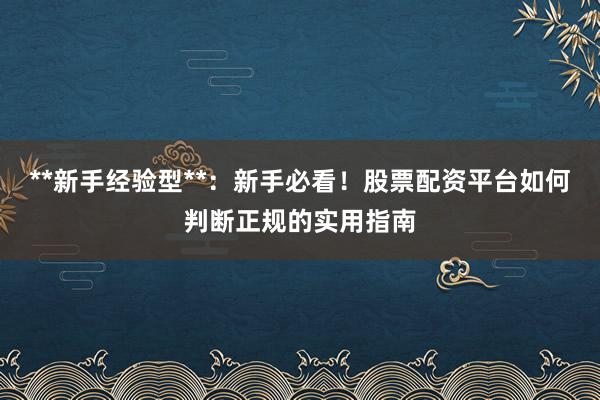 **新手经验型**：新手必看！股票配资平台如何判断正规的实用指南
