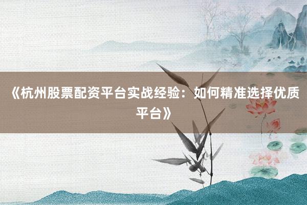 《杭州股票配资平台实战经验：如何精准选择优质平台》
