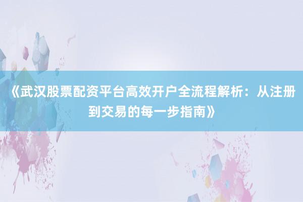 《武汉股票配资平台高效开户全流程解析：从注册到交易的每一步指南》