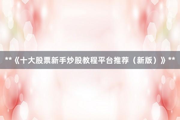 **《十大股票新手炒股教程平台推荐（新版）》**