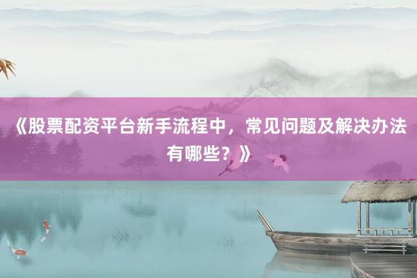 《股票配资平台新手流程中，常见问题及解决办法有哪些？》