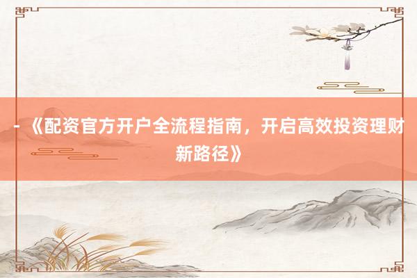 - 《配资官方开户全流程指南，开启高效投资理财新路径》