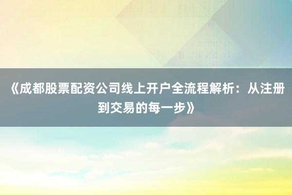 《成都股票配资公司线上开户全流程解析：从注册到交易的每一步》