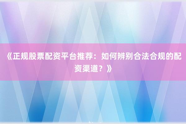 《正规股票配资平台推荐：如何辨别合法合规的配资渠道？》