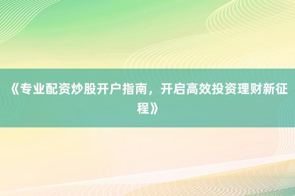 《专业配资炒股开户指南，开启高效投资理财新征程》