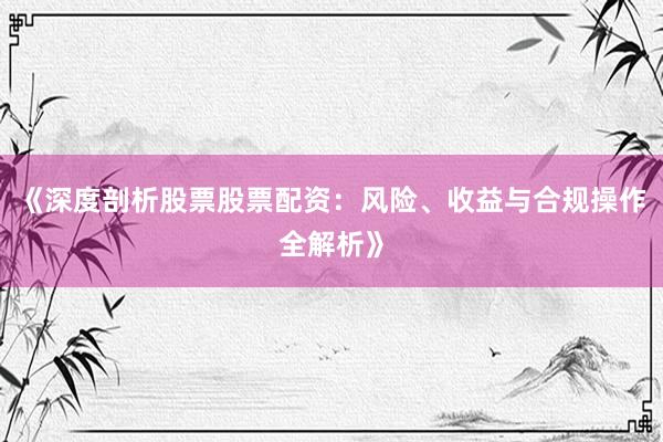 《深度剖析股票股票配资：风险、收益与合规操作全解析》