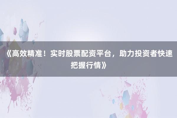 《高效精准！实时股票配资平台，助力投资者快速把握行情》