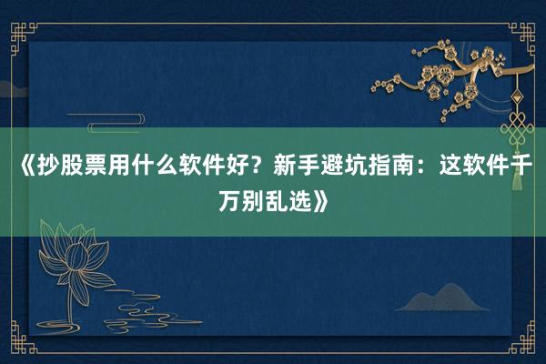 《抄股票用什么软件好？新手避坑指南：这软件千万别乱选》