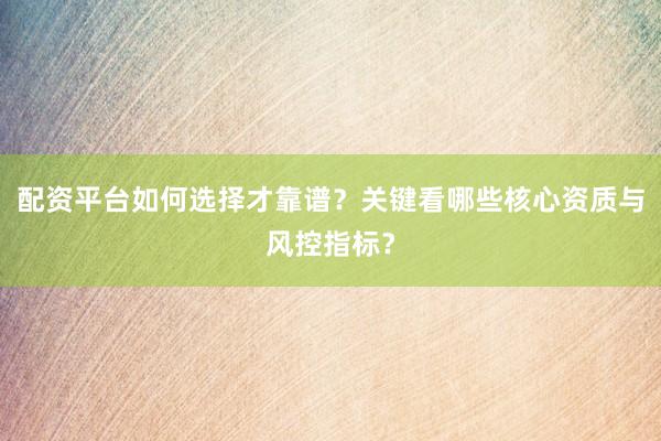 配资平台如何选择才靠谱？关键看哪些核心资质与风控指标？