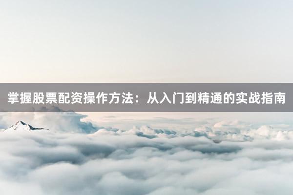 掌握股票配资操作方法：从入门到精通的实战指南