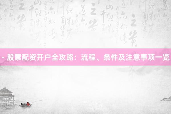 - 股票配资开户全攻略：流程、条件及注意事项一览