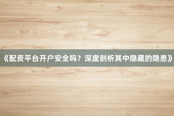 《配资平台开户安全吗？深度剖析其中隐藏的隐患》