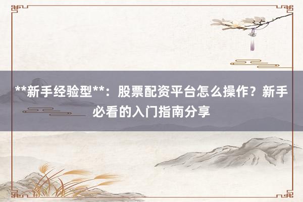 **新手经验型**：股票配资平台怎么操作？新手必看的入门指南分享