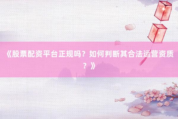《股票配资平台正规吗？如何判断其合法运营资质？》