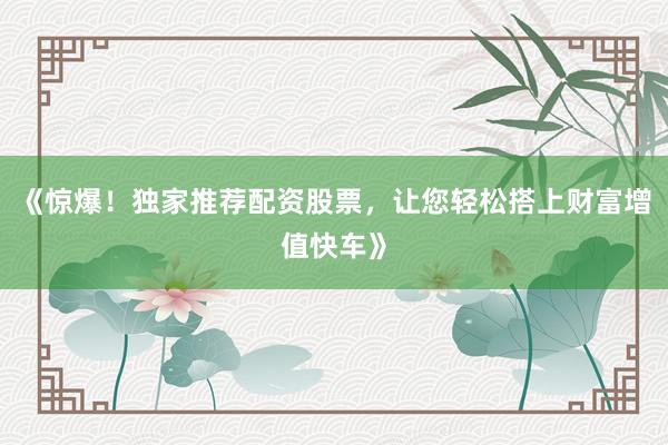 《惊爆！独家推荐配资股票，让您轻松搭上财富增值快车》