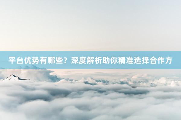 平台优势有哪些？深度解析助你精准选择合作方