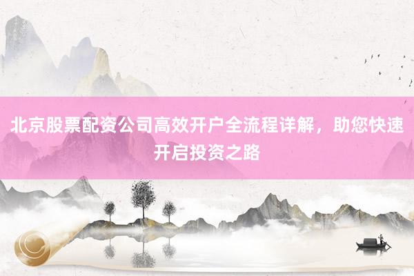 北京股票配资公司高效开户全流程详解，助您快速开启投资之路