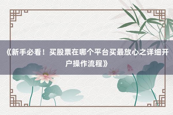 《新手必看！买股票在哪个平台买最放心之详细开户操作流程》