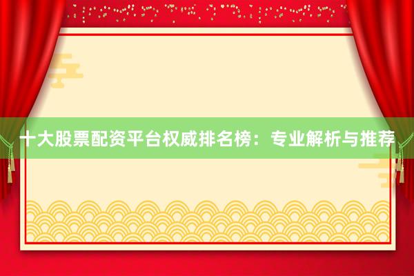 十大股票配资平台权威排名榜：专业解析与推荐