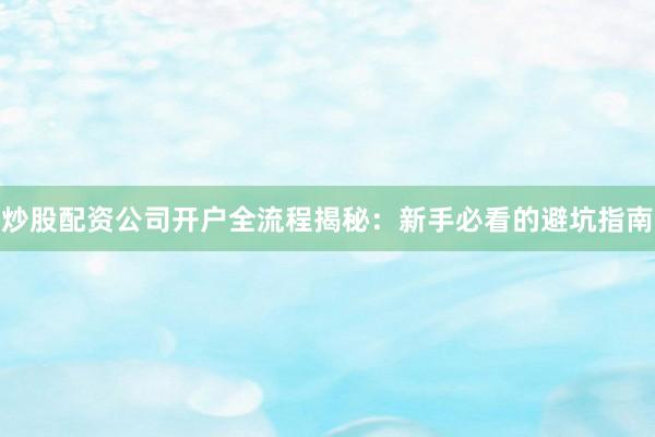 炒股配资公司开户全流程揭秘：新手必看的避坑指南