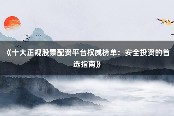 《十大正规股票配资平台权威榜单：安全投资的首选指南》